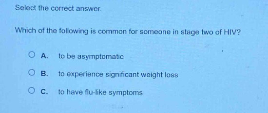select the correct answer. which of the following is common for someone in stage two of hiv? a. to be asymptomatic b. to experience significant weight loss c. to have flu - like symptoms