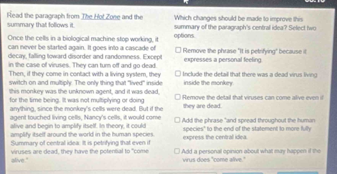 read the paragraph from the hot zone and the summary that follows it. once the cells in a biological machine stop working, it can never be started again. it goes into a cascade of decay, falling toward disorder and randomness. except in the case of viruses. they can turn off and go dead. then, if they come in contact with a living system, they switch on and multiply. the only thing that lived inside this monkey was the unknown agent, and it was dead, for the time being. it was not multiplying or doing anything, since the monkeys cells were dead. but if the agent touched living cells, nancys cells, it would come alive and begin to amplify itself. in theory, it could amplify itself around the world in the human species. summary of central idea: it is petrifying that even if viruses are dead, they have the potential to come alive. which changes should be made to improve this summary of the paragraphs central idea? select two options. remove the phrase it is petrifying because it expresses a personal feeling. include the detail that there was a dead virus living inside the monkey. remove the detail that viruses can come alive even if they are dead. add the phrase and spread throughout the human species to the end of the statement to more fully express the central idea. add a personal opinion about what may happen if the virus does come alive.