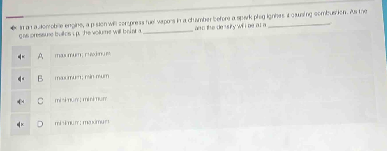 in an automobile engine, a piston will compress fuel vapors in a chamber before a spark plug ignites it causing combustion. as the gas pressure builds up, the volume will be at a ______________ and the density will be at a ______________. a maximum; maximum b maximum; minimum c minimum; minimum d minimum; maximum