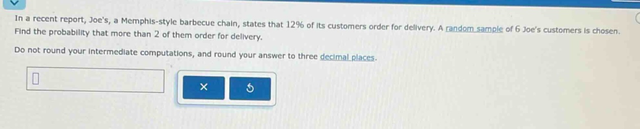 in a recent report, joes, a memphis - style barbecue chain, states that 12% of its customers order for delivery. a random sample of 6 joes customers is chosen. find the probability that more than 2 of them order for delivery. do not round your intermediate computations, and round your answer to three decimal places.