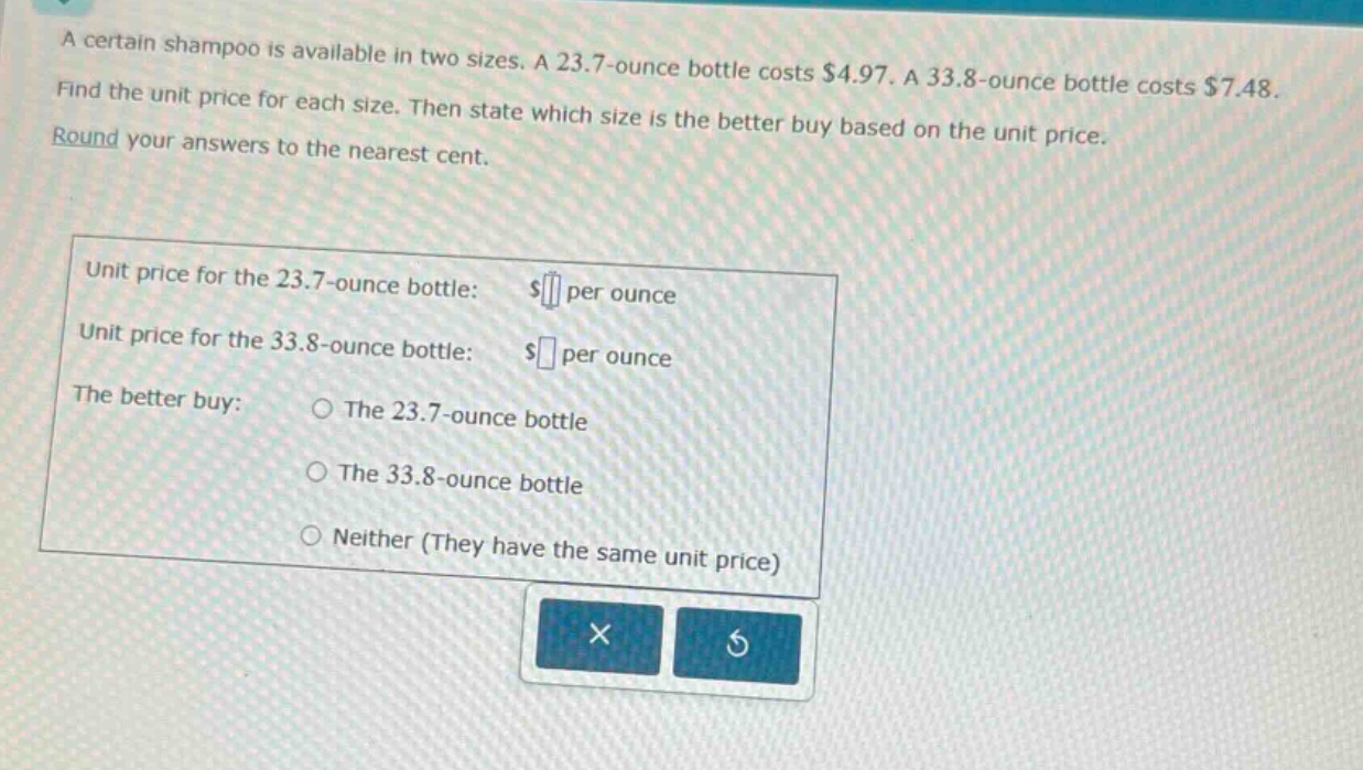 a certain shampoo is available in two sizes. a 23.7 - ounce bottle costs $4.97. a 33.8 - ounce bottle costs $7.48. find the unit price for each size. then state which size is the better buy based on the unit price. round your answers to the nearest cent. unit price for the 23.7 - ounce bottle: $ per ounce unit price for the 33.8 - ounce bottle: $ per ounce the better buy: the 23.7 - ounce bottle the 33.8 - ounce bottle neither (they have the same unit price)