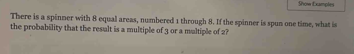 there is a spinner with 8 equal areas, numbered 1 through 8. if the spinner is spun one time, what is the probability that the result is a multiple of 3 or a multiple of 2?