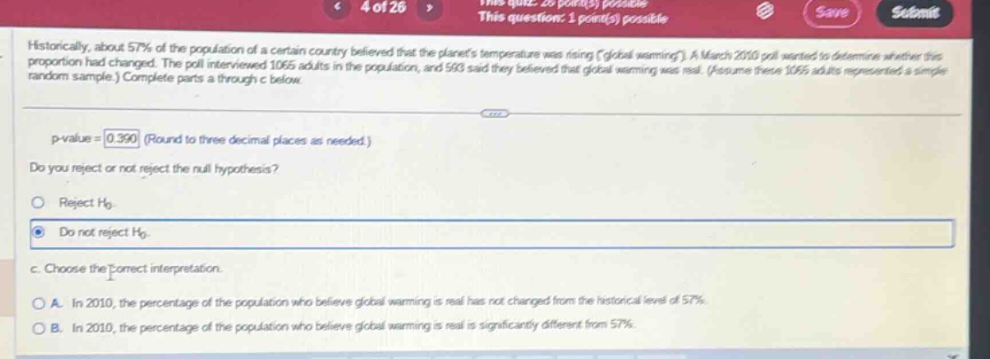 historically, about 57% of the population of a certain country believed that the planets temperature was rising (global warming). a march 2010 poll wanted to determine whether this proportion had changed. the poll interviewed 1065 adults in the population, and 593 said they believed that global warming was real. (assume these 1065 adults represented a simple random sample.) complete parts a through c below. p - value = 0.390 (round to three decimal places as needed.) do you reject or not reject the null hypothesis? reject h0 do not reject h0. c. choose the correct interpretation. a. in 2010, the percentage of the population who believe global warming is real has not changed from the historical level of 57%. b. in 2010, the percentage of the population who believe global warming is real is significantly different from 57%.