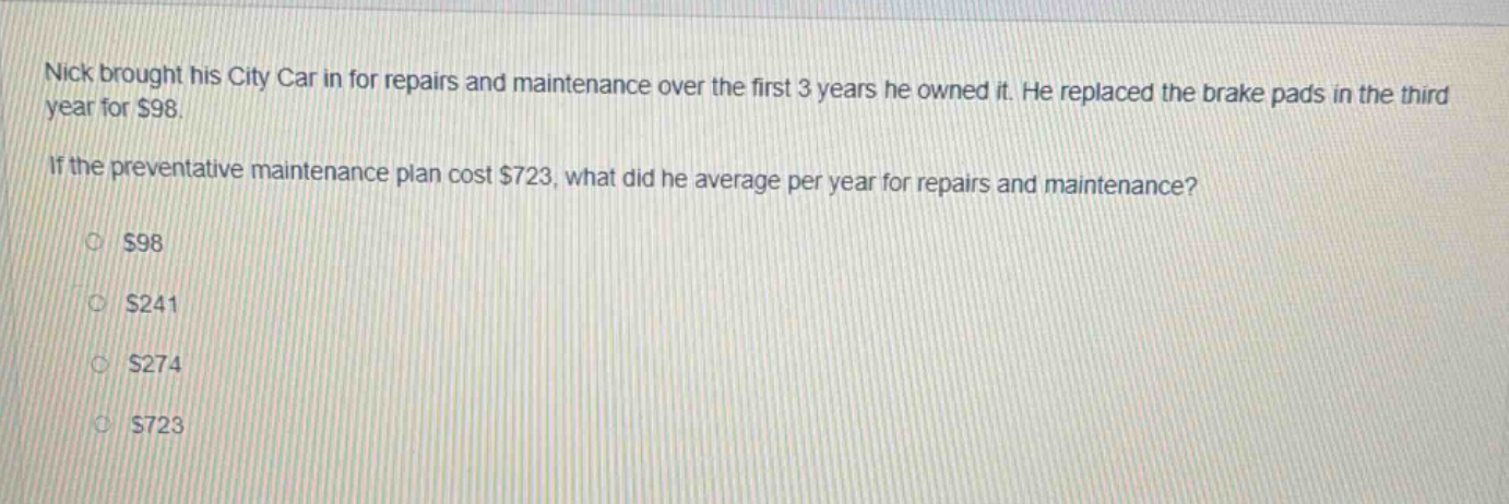 nick brought his city car in for repairs and maintenance over the first 3 years he owned it. he replaced the brake pads in the third year for $98. if the preventative maintenance plan cost $723, what did he average per year for repairs and maintenance? $98 $241 $274 $723