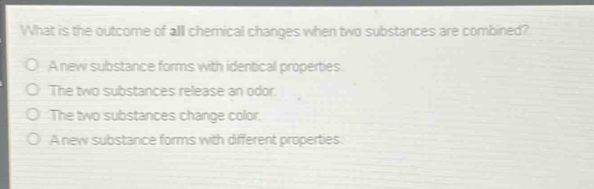 what is the outcome of all chemical changes when two substances are combined?\no a new substance forms with identical properties.\no the two substances release an odor.\no the two substances change color.\no a new substance forms with different properties.
