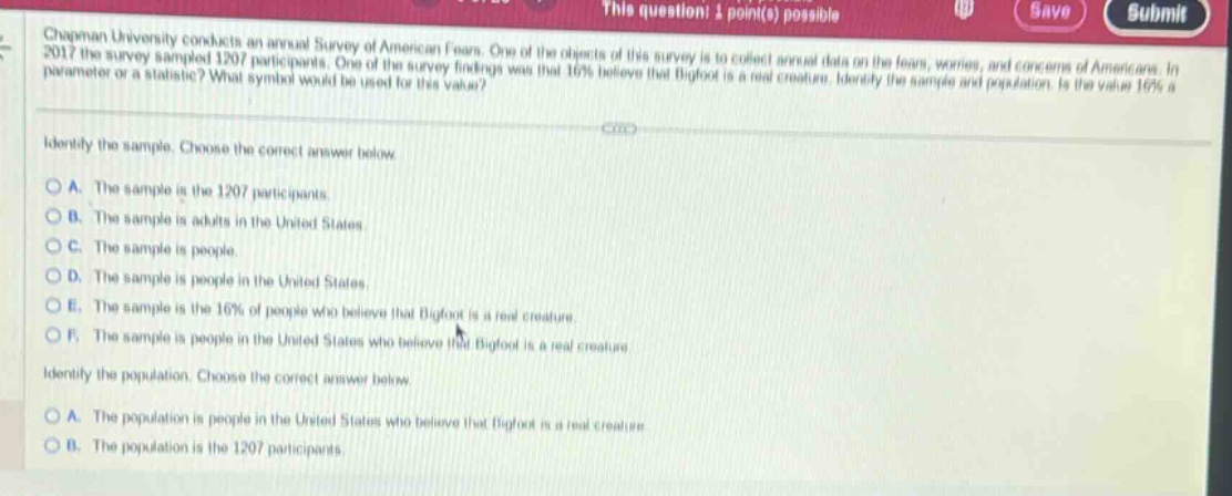chapman university conducts an annual survey of american fears. one of the objects of this survey is to collect annual data on the fears, worries, and concerns of americans. in 2017 the survey sampled 1207 participants. one of the survey findings was that 16% believe that bigfoot is a real creature. identify the sample and population. is the value 16% a parameter or a statistic? what symbol would be used for this value? identify the sample. choose the correct answer below. a. the sample is the 1207 participants. b. the sample is adults in the united states. c. the sample is people. d. the sample is people in the united states. e. the sample is the 16% of people who believe that bigfoot is a real creature. f. the sample is people in the united states who believe that bigfoot is a real creature. identify the population. choose the correct answer below. a. the population is people in the united states who believe that bigfoot is a real creature. b. the population is the 1207 participants.