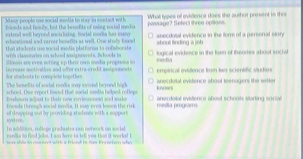 many people use social media to stay in contact with friends and family, but the benefits of using social media extend well beyond socializing. social media has many educational and career benefits as well. one study found that students use social media platforms to collaborate with classmates on school assignments. schools in illinois are even setting up their own media programs to increase motivation and offer extra - credit assignments for students to complete together. the benefits of social media may extend beyond high school. one report found that social media helped college freshmen adjust to their new environment and make friends through social media. it may even lessen the risk of dropping out by providing students with a support system. in addition, college graduates can network on social media to find jobs. i am here to tell you that it works! i was able to connect with a friend in san francisco who what types of evidence does the author present in this passage? select three options. anecdotal evidence in the form of a personal story about finding a job logical evidence in the form of theories about social media empirical evidence from two scientific studies anecdotal evidence about teenagers the writer knows anecdotal evidence about schools starting social media programs