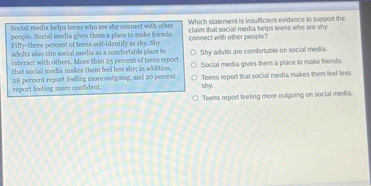 social media helps teens who are shy connect with other people. social media gives them a place to make friends. fifty - three percent of teens self - identify as shy. shy adults also cite social media as a comfortable place to interact with others. more than 25 percent of teens report that social media makes them feel less shy; in addition, 28 percent report feeling more outgoing, and 20 percent report feeling more confident. which statement is insufficient evidence to support the claim that social media helps teens who are shy connect with other people? shy adults are comfortable on social media. social media gives them a place to make friends. teens report that social media makes them feel less shy. teens report feeling more outgoing on social media.