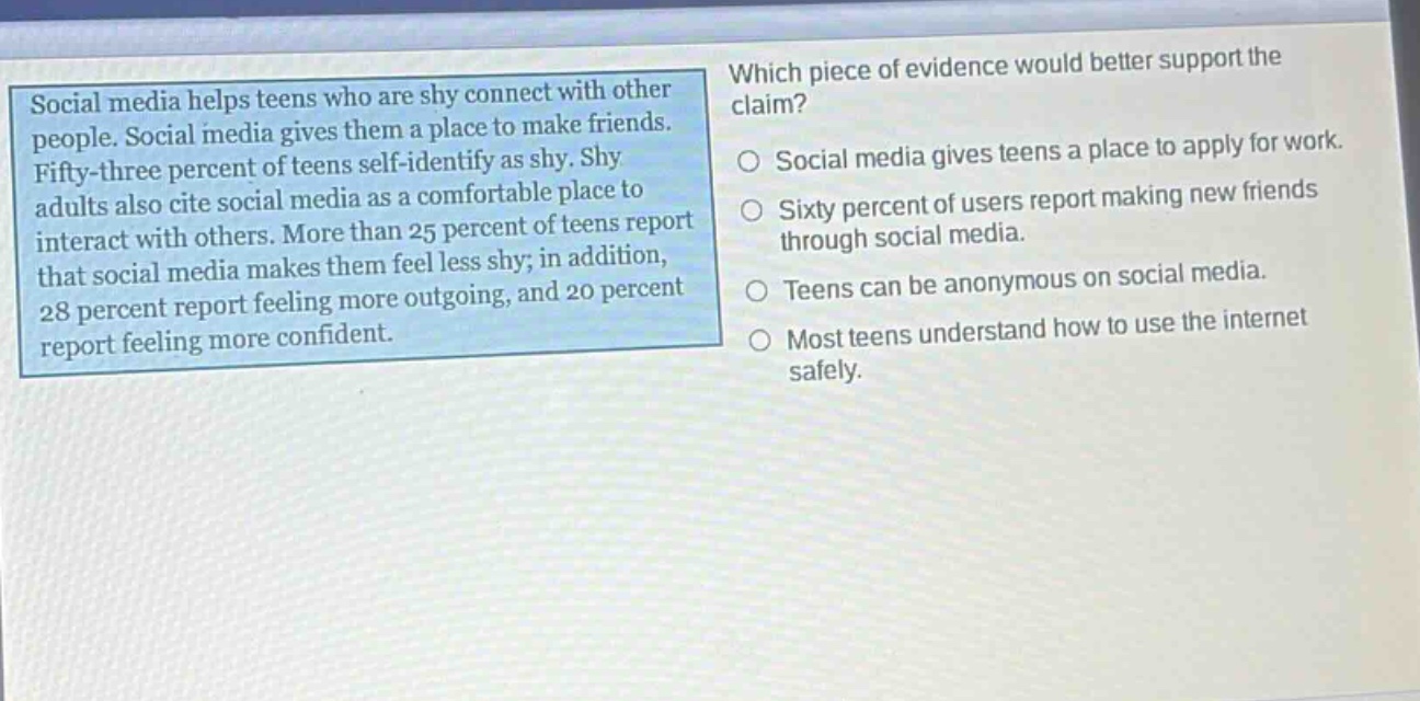 social media helps teens who are shy connect with other people. social media gives them a place to make friends. fifty - three percent of teens self - identify as shy. shy adults also cite social media as a comfortable place to interact with others. more than 25 percent of teens report that social media makes them feel less shy; in addition, 28 percent report feeling more outgoing, and 20 percent report feeling more confident. which piece of evidence would better support the claim? social media gives teens a place to apply for work. sixty percent of users report making new friends through social media. teens can be anonymous on social media. most teens understand how to use the internet safely.
