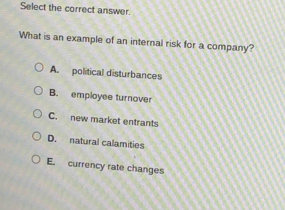 select the correct answer. what is an example of an internal risk for a company? a. political disturbances b. employee turnover c. new market entrants d. natural calamities e. currency rate changes