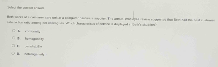 select the correct answer. beth works at a customer care unit at a computer hardware supplier. the annual employee review suggested that beth had the best customer satisfaction ratio among her colleagues. which characteristic of service is displayed in beths situation? a. conformity b. homogeneity c. perishability d. heterogeneity