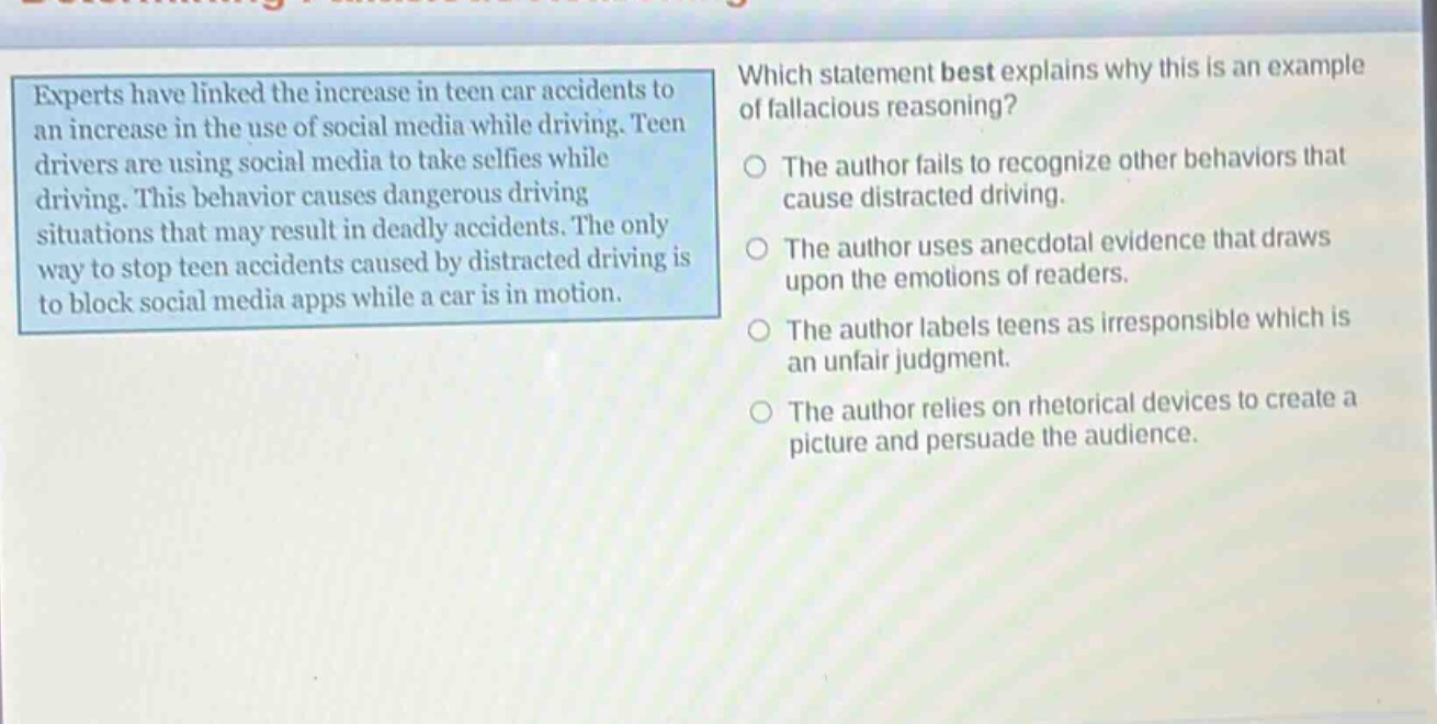 experts have linked the increase in teen car accidents to an increase in the use of social media while driving. teen drivers are using social media to take selfies while driving. this behavior causes dangerous driving situations that may result in deadly accidents. the only way to stop teen accidents caused by distracted driving is to block social media apps while a car is in motion. which statement best explains why this is an example of fallacious reasoning? the author fails to recognize other behaviors that cause distracted driving. the author uses anecdotal evidence that draws upon the emotions of readers. the author labels teens as irresponsible which is an unfair judgment. the author relies on rhetorical devices to create a picture and persuade the audience.