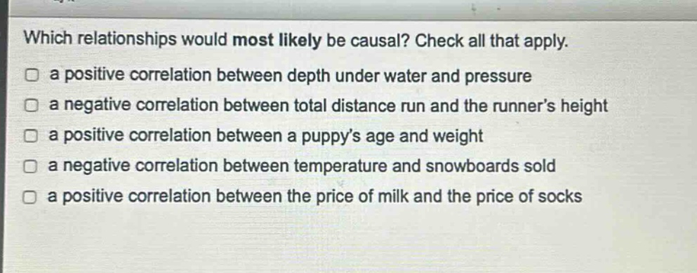 which relationships would most likely be causal? check all that apply. a positive correlation between depth under water and pressure a negative correlation between total distance run and the runner’s height a positive correlation between a puppy’s age and weight a negative correlation between temperature and snowboards sold a positive correlation between the price of milk and the price of socks