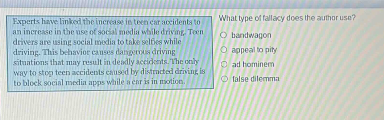 experts have linked the increase in teen car accidents to an increase in the use of social media while driving. teen drivers are using social media to take selfies while driving. this behavior causes dangerous driving situations that may result in deadly accidents. the only way to stop teen accidents caused by distracted driving is to block social media apps while a car is in motion. what type of fallacy does the author use? bandwagon appeal to pity ad hominem false dilemma