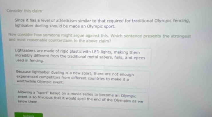 consider this claim: since it has a level of athleticism similar to that required for traditional olympic fencing, lightsaber dueling should be made an olympic sport. now consider how someone might argue against this. which sentence presents the strongest and most reasonable counter - claim to the above claim? lightsabers are made of rigid plastic with led lights, making them incredibly different from the traditional metal sabers, foils, and epees used in fencing. because lightsaber dueling is a new sport, there are not enough experienced competitors from different countries to make it a worthwhile olympic event. allowing a \sport\ based on a movie series to become an olympic event is so frivolous that it would spell the end of the olympics as we know them.