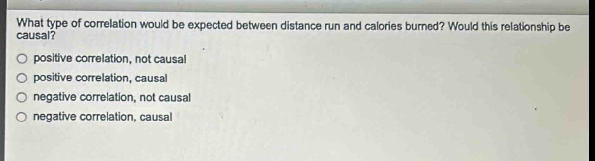 what type of correlation would be expected between distance run and calories burned? would this relationship be causal?\npositive correlation, not causal\npositive correlation, causal\nnegative correlation, not causal\nnegative correlation, causal