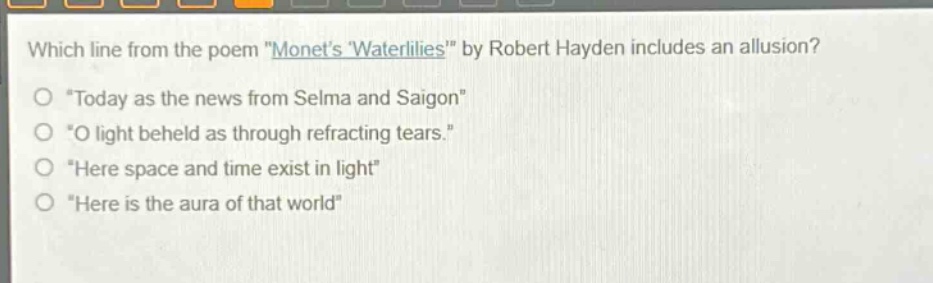 which line from the poem \monets waterlilies\ by robert hayden includes an allusion?\n\today as the news from selma and saigon\\n\o light beheld as through refracting tears.\\n\here space and time exist in light\\n\here is the aura of that world\