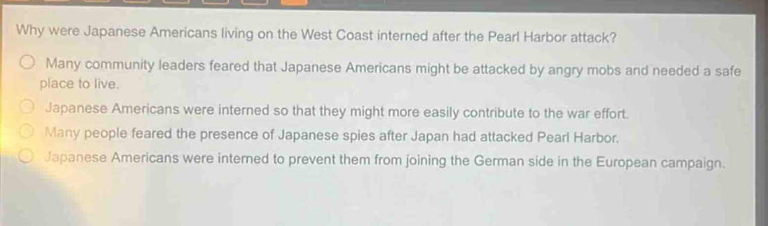 why were japanese americans living on the west coast interned after the pearl harbor attack?\nmany community leaders feared that japanese americans might be attacked by angry mobs and needed a safe place to live.\njapanese americans were interned so that they might more easily contribute to the war effort.\nmany people feared the presence of japanese spies after japan had attacked pearl harbor.\njapanese americans were interned to prevent them from joining the german side in the european campaign.