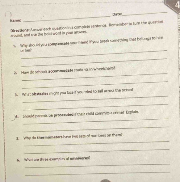 name: date: directions: answer each question in a complete sentence. remember to turn the question around, and use the bold word in your answer. 1. why should you compensate your friend if you break something that belongs to him or her? 2. how do schools accommodate students in wheelchairs? 3. what obstacles might you face if you tried to sail across the ocean? 4. should parents be prosecuted if their child commits a crime? explain. 5. why do thermometers have two sets of numbers on them? 6. what are three examples of omnivores?