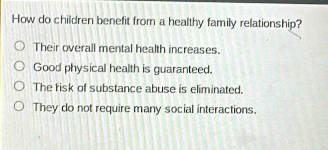 how do children benefit from a healthy family relationship? their overall mental health increases. good physical health is guaranteed. the risk of substance abuse is eliminated. they do not require many social interactions.