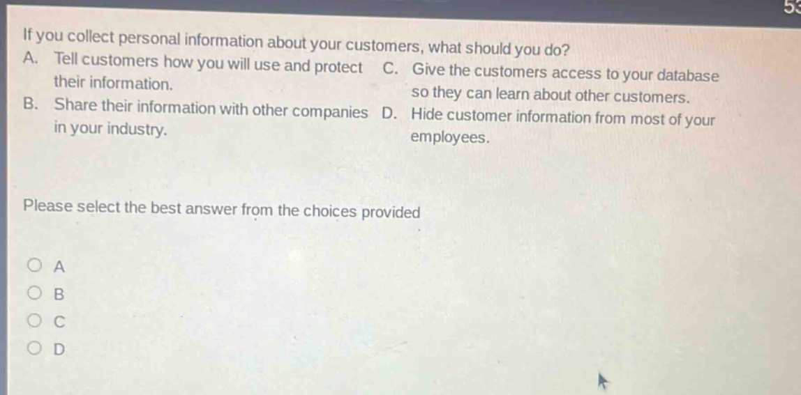 if you collect personal information about your customers, what should you do? a. tell customers how you will use and protect their information. b. share their information with other companies in your industry. c. give the customers access to your database so they can learn about other customers. d. hide customer information from most of your employees. please select the best answer from the choices provided a b c d