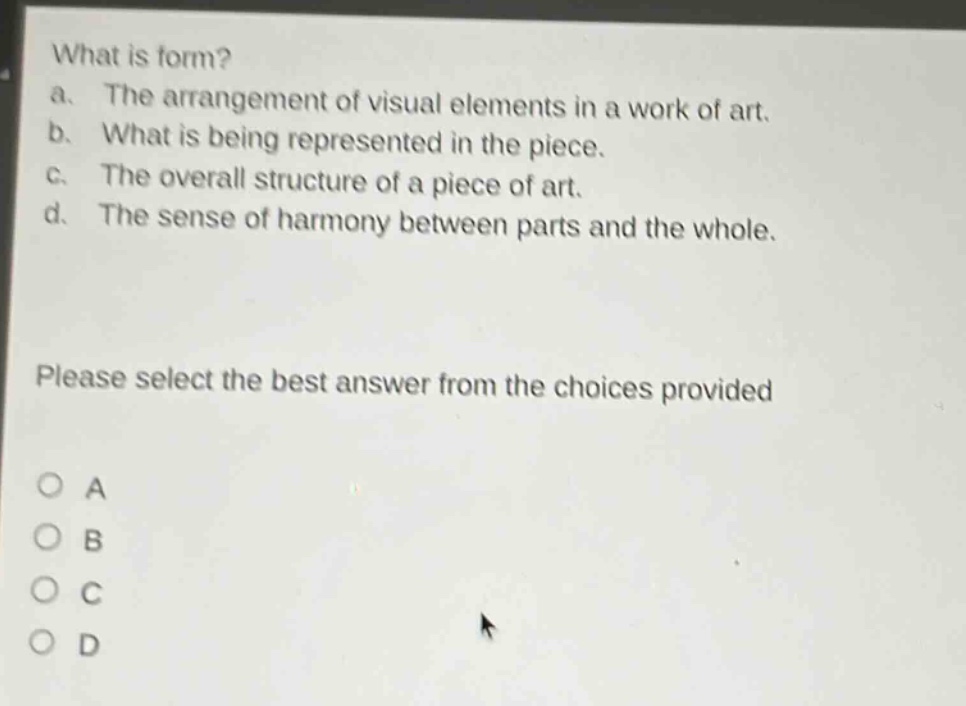 what is form? a. the arrangement of visual elements in a work of art. b. what is being represented in the piece. c. the overall structure of a piece of art. d. the sense of harmony between parts and the whole. please select the best answer from the choices provided o a o b o c o d