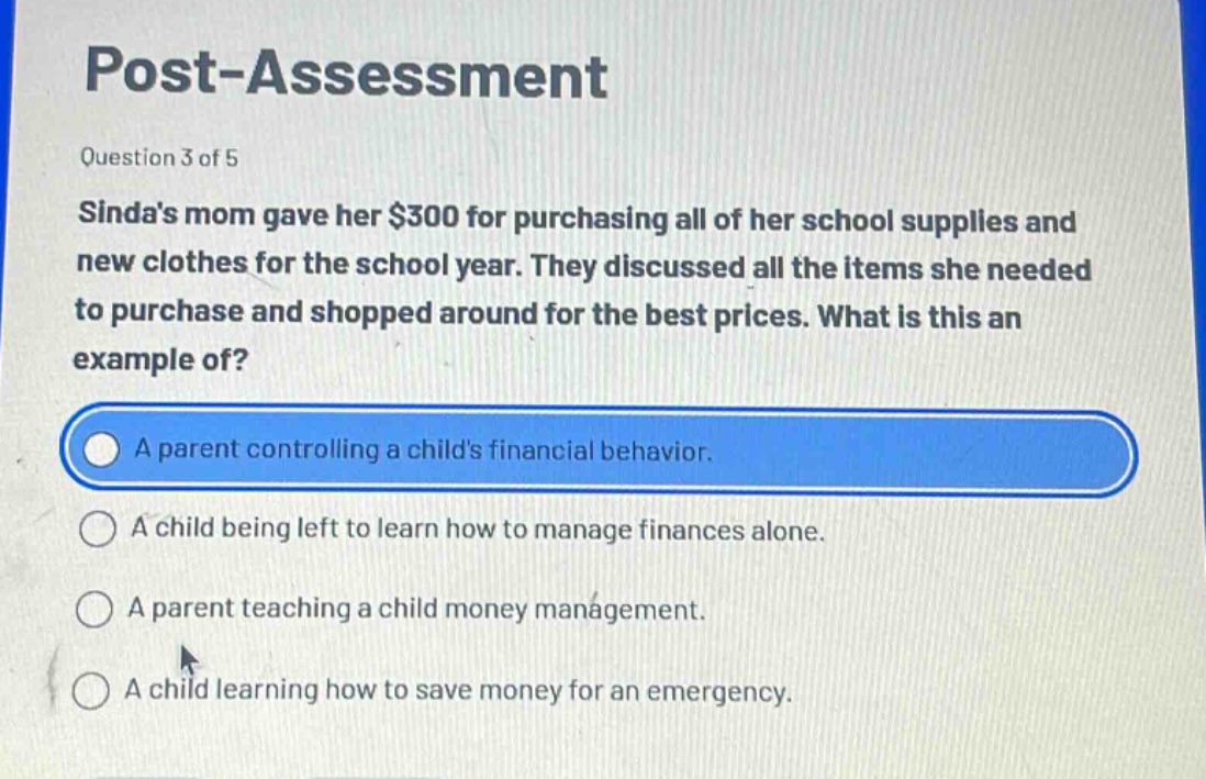 post - assessment\nquestion 3 of 5\nsindas mom gave her $300 for purchasing all of her school supplies and new clothes for the school year. they discussed all the items she needed to purchase and shopped around for the best prices. what is this an example of?\na parent controlling a childs financial behavior.\na child being left to learn how to manage finances alone.\na parent teaching a child money management.\na child learning how to save money for an emergency.