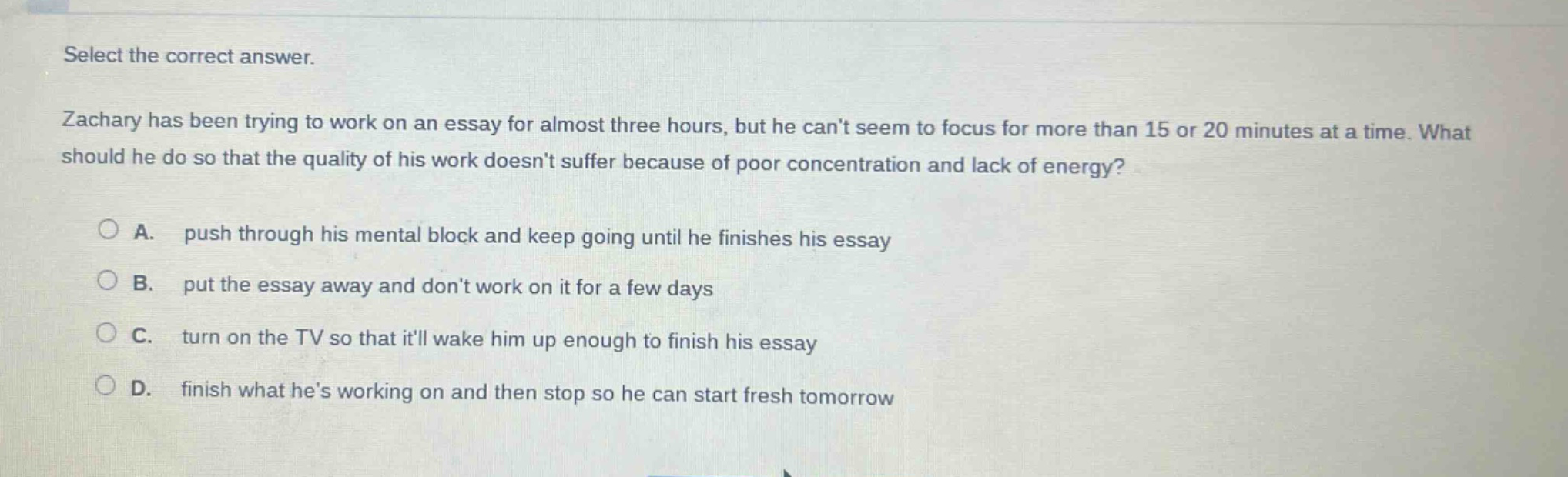 select the correct answer. zachary has been trying to work on an essay for almost three hours, but he cant seem to focus for more than 15 or 20 minutes at a time. what should he do so that the quality of his work doesnt suffer because of poor concentration and lack of energy? a. push through his mental block and keep going until he finishes his essay b. put the essay away and dont work on it for a few days c. turn on the tv so that itll wake him up enough to finish his essay d. finish what hes working on and then stop so he can start fresh tomorrow