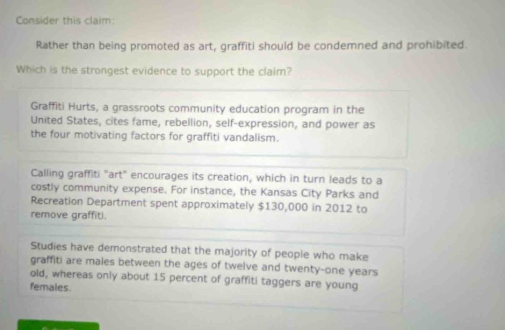 consider this claim: rather than being promoted as art, graffiti should be condemned and prohibited. which is the strongest evidence to support the claim? graffiti hurts, a grassroots community education program in the united states, cites fame, rebellion, self - expression, and power as the four motivating factors for graffiti vandalism. calling graffiti \art\ encourages its creation, which in turn leads to a costly community expense. for instance, the kansas city parks and recreation department spent approximately $130,000 in 2012 to remove graffiti. studies have demonstrated that the majority of people who make graffiti are males between the ages of twelve and twenty - one years old, whereas only about 15 percent of graffiti taggers are young females.