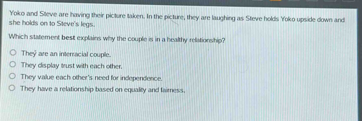 yoko and steve are having their picture taken. in the picture, they are laughing as steve holds yoko upside down and she holds on to steves legs. which statement best explains why the couple is in a healthy relationship? they are an interracial couple. they display trust with each other. they value each others need for independence. they have a relationship based on equality and fairness.