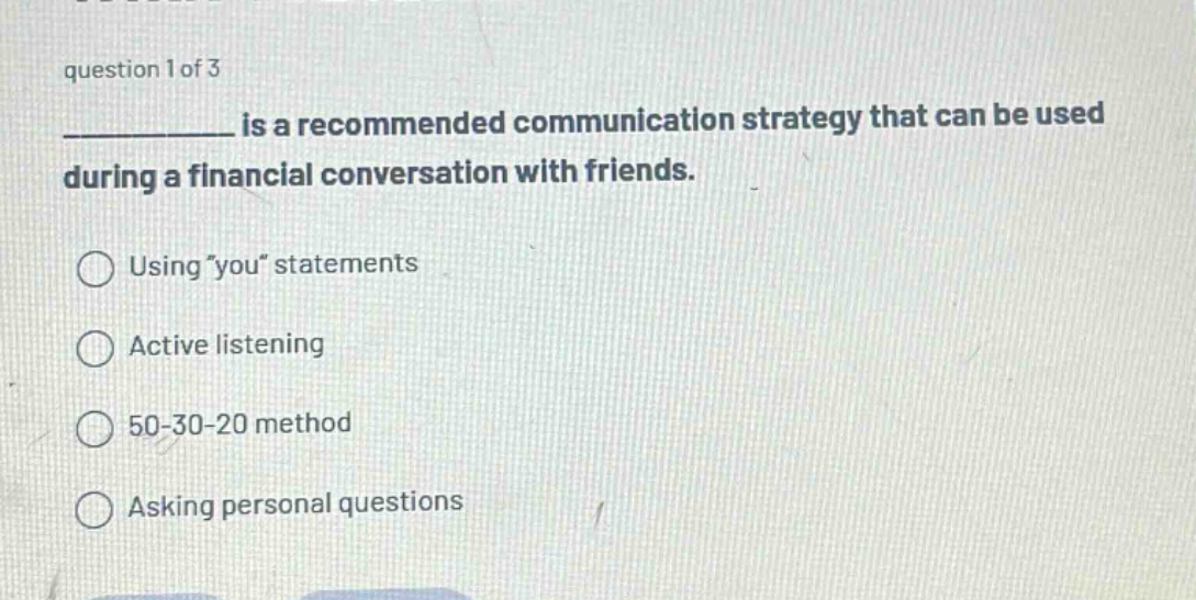 question 1 of 3\n__________ is a recommended communication strategy that can be used during a financial conversation with friends.\nusing \you\ statements\nactive listening\n50 - 30 - 20 method\nasking personal questions