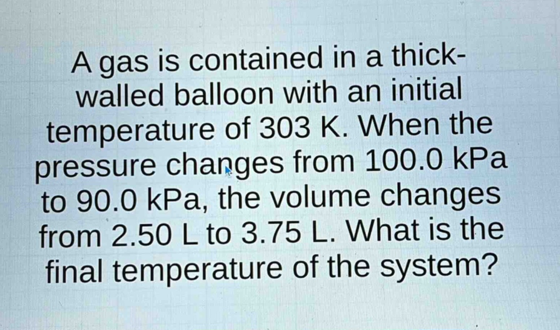 a gas is contained in a thick - walled balloon with an initial temperature of 303 k. when the pressure changes from 100.0 kpa to 90.0 kpa, the volume changes from 2.50 l to 3.75 l. what is the final temperature of the system?