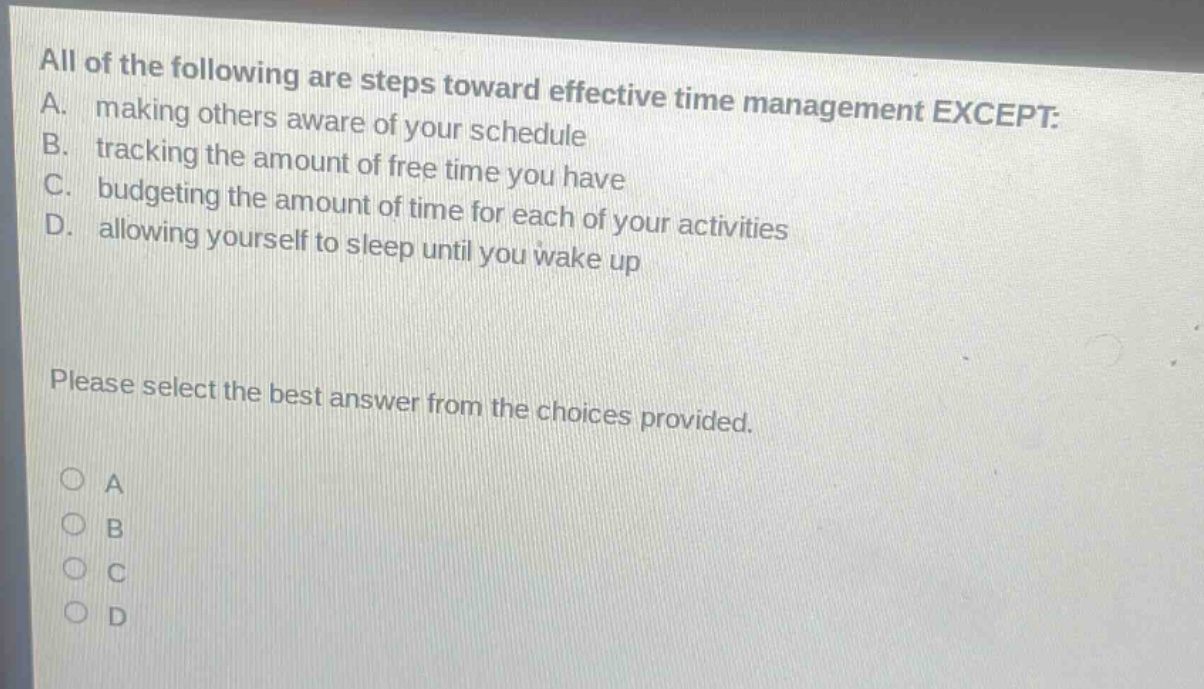 all of the following are steps toward effective time management except: a. making others aware of your schedule b. tracking the amount of free time you have c. budgeting the amount of time for each of your activities d. allowing yourself to sleep until you wake up please select the best answer from the choices provided. a b c d