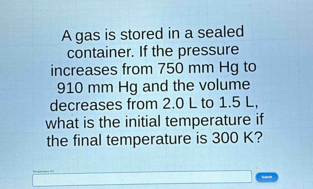 a gas is stored in a sealed container. if the pressure increases from 750 mm hg to 910 mm hg and the volume decreases from 2.0 l to 1.5 l, what is the initial temperature if the final temperature is 300 k?