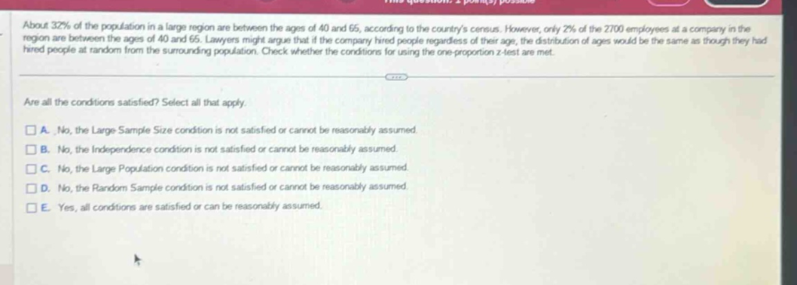 about 32% of the population in a large region are between the ages of 40 and 65, according to the countrys census. however, only 2% of the 2700 employees at a company in the region are between the ages of 40 and 65. lawyers might argue that if the company hired people regardless of their age, the distribution of ages would be the same as though they had hired people at random from the surrounding population. check whether the conditions for using the one - proportion z - test are met. are all the conditions satisfied? select all that apply. a. no, the large sample size condition is not satisfied or cannot be reasonably assumed. b. no, the independence condition is not satisfied or cannot be reasonably assumed. c. no, the large population condition is not satisfied or cannot be reasonably assumed. d. no, the random sample condition is not satisfied or cannot be reasonably assumed. e. yes, all conditions are satisfied or can be reasonably assumed.