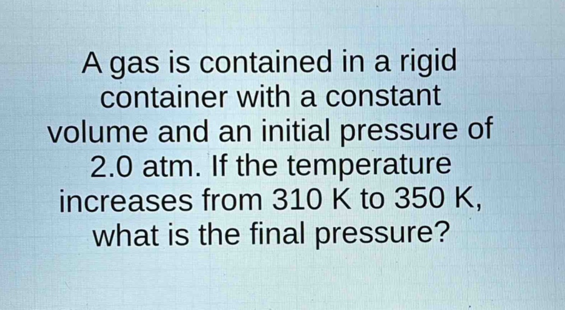 a gas is contained in a rigid container with a constant volume and an initial pressure of 2.0 atm. if the temperature increases from 310 k to 350 k, what is the final pressure?