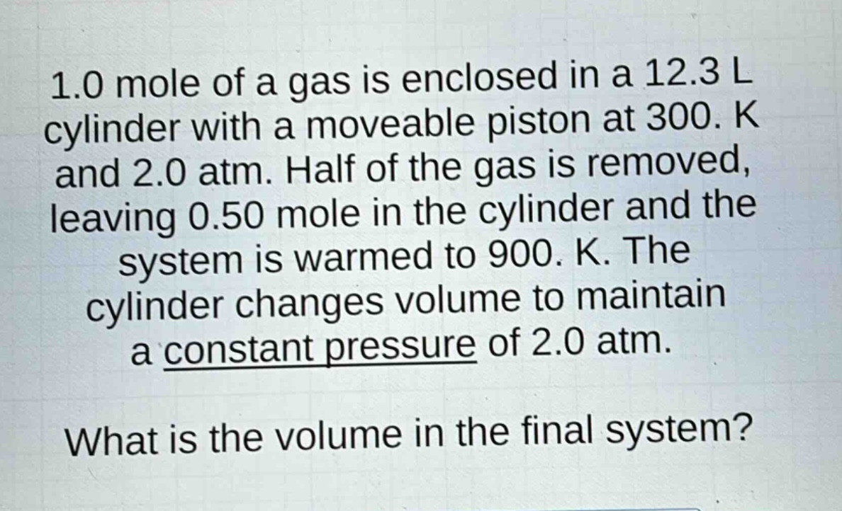 1.0 mole of a gas is enclosed in a 12.3 l cylinder with a moveable piston at 300. k and 2.0 atm. half of the gas is removed, leaving 0.50 mole in the cylinder and the system is warmed to 900. k. the cylinder changes volume to maintain a constant pressure of 2.0 atm. what is the volume in the final system?
