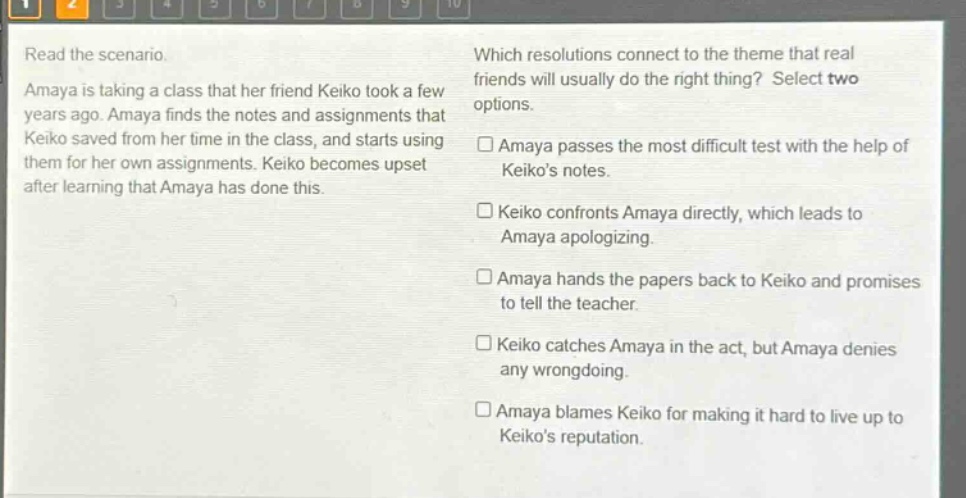 read the scenario. amaya is taking a class that her friend keiko took a few years ago. amaya finds the notes and assignments that keiko saved from her time in the class, and starts using them for her own assignments. keiko becomes upset after learning that amaya has done this. which resolutions connect to the theme that real friends will usually do the right thing? select two options. □ amaya passes the most difficult test with the help of keikos notes. □ keiko confronts amaya directly, which leads to amaya apologizing. □ amaya hands the papers back to keiko and promises to tell the teacher. □ keiko catches amaya in the act, but amaya denies any wrongdoing. □ amaya blames keiko for making it hard to live up to keikos reputation.