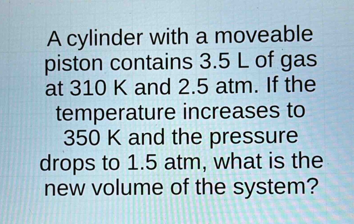 a cylinder with a moveable piston contains 3.5 l of gas at 310 k and 2.5 atm. if the temperature increases to 350 k and the pressure drops to 1.5 atm, what is the new volume of the system?