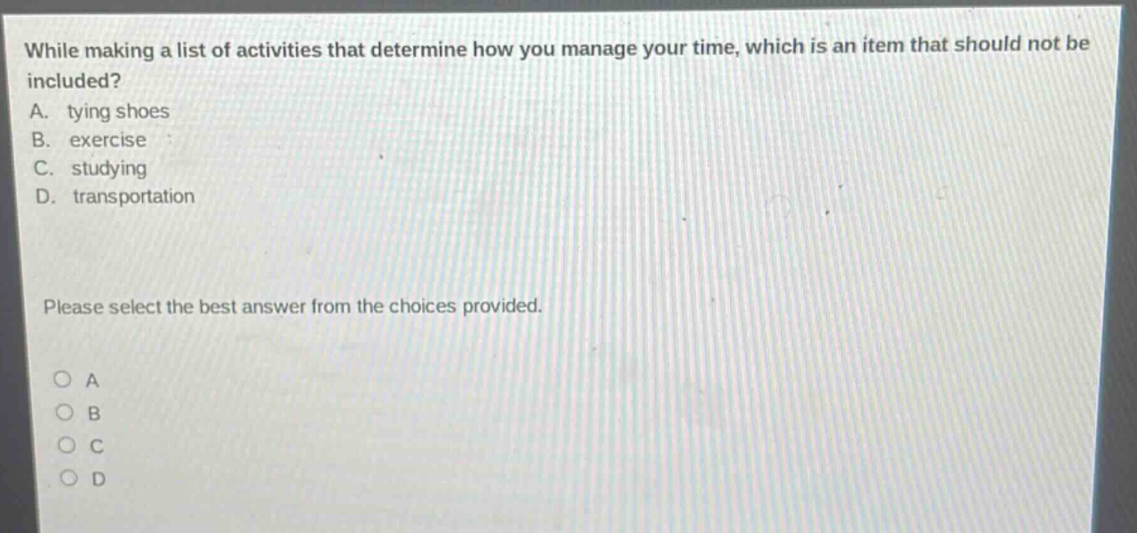 while making a list of activities that determine how you manage your time, which is an item that should not be included? a. tying shoes b. exercise c. studying d. transportation please select the best answer from the choices provided. o a o b o c o d