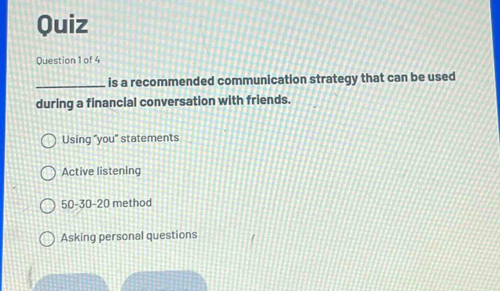 quiz\nquestion 1 of 4\n__________ is a recommended communication strategy that can be used during a financial conversation with friends.\nusing \you\ statements\nactive listening\n50 - 30 - 20 method\nasking personal questions