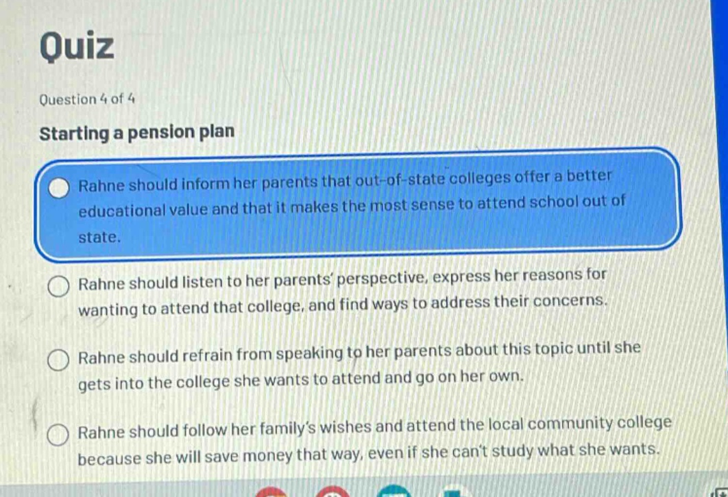 quiz\nquestion 4 of 4\nstarting a pension plan\nrahne should inform her parents that out - of - state colleges offer a better educational value and that it makes the most sense to attend school out of state.\nrahne should listen to her parents’ perspective, express her reasons for wanting to attend that college, and find ways to address their concerns.\nrahne should refrain from speaking to her parents about this topic until she gets into the college she wants to attend and go on her own.\nrahne should follow her family’s wishes and attend the local community college because she will save money that way, even if she can’t study what she wants.