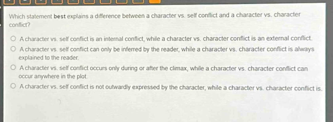 which statement best explains a difference between a character vs. self conflict and a character vs. character conflict?\na character vs. self conflict is an internal conflict, while a character vs. character conflict is an external conflict.\na character vs. self conflict can only be inferred by the reader, while a character vs. character conflict is always explained to the reader.\na character vs. self conflict occurs only during or after the climax, while a character vs. character conflict can occur anywhere in the plot.\na character vs. self conflict is not outwardly expressed by the character, while a character vs. character conflict is.