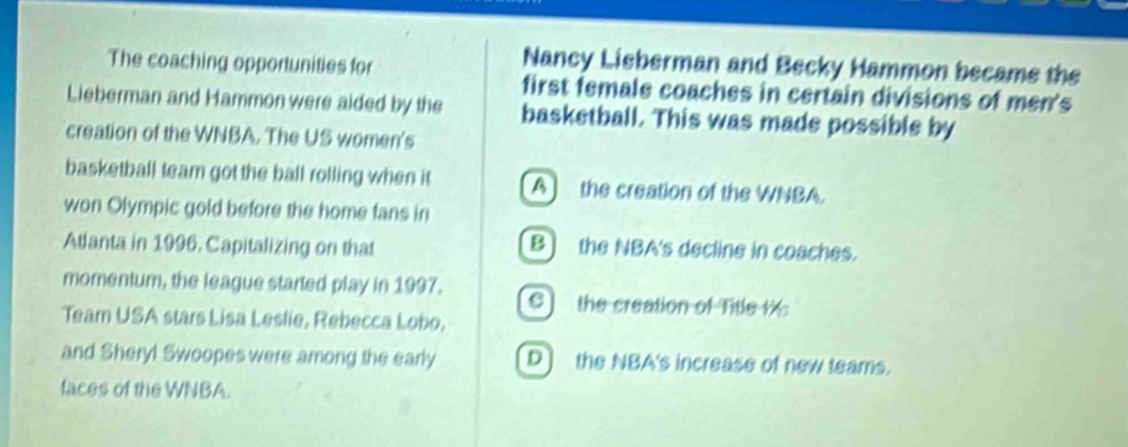 the coaching opportunities for lieberman and hammon were aided by the creation of the wnba. the us womens basketball team got the ball rolling when it won olympic gold before the home fans in atlanta in 1996. capitalizing on that momentum, the league started play in 1997. team usa stars lisa leslie, rebecca lobo, and sheryl swoopes were among the early faces of the wnba. nancy lieberman and becky hammon became the first female coaches in certain divisions of mens basketball. this was made possible by a the creation of the wnba, b the nbas decline in coaches, c the creation of title ix, d the nbas increase of new teams.