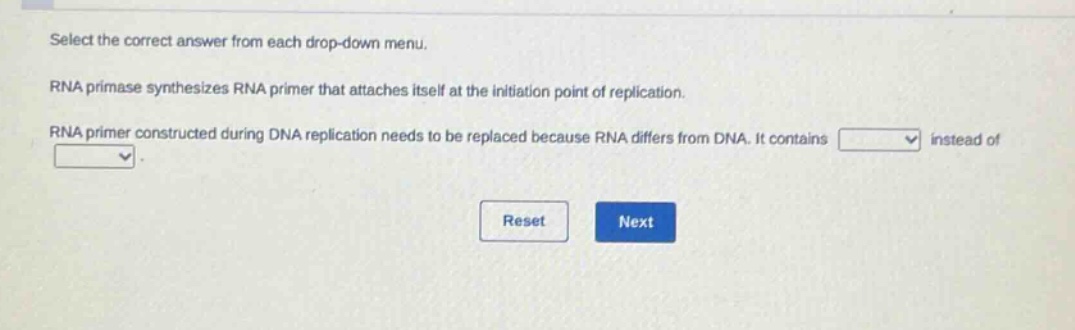 select the correct answer from each drop - down menu. rna primase synthesizes rna primer that attaches itself at the initiation point of replication. rna primer constructed during dna replication needs to be replaced because rna differs from dna. it contains instead of