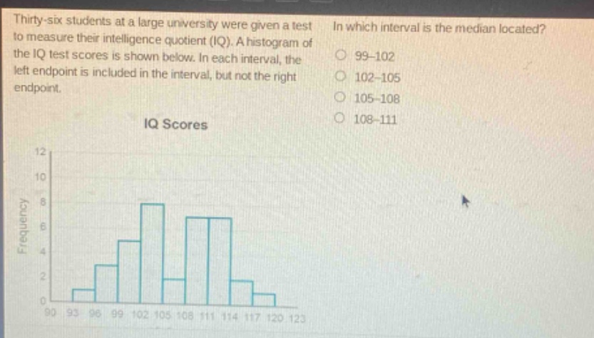 thirty - six students at a large university were given a test to measure their intelligence quotient (iq). a histogram of the iq test scores is shown below. in each interval, the left endpoint is included in the interval, but not the right endpoint. in which interval is the median located? 99 - 102 102 - 105 105 - 108 108 - 111 iq scores