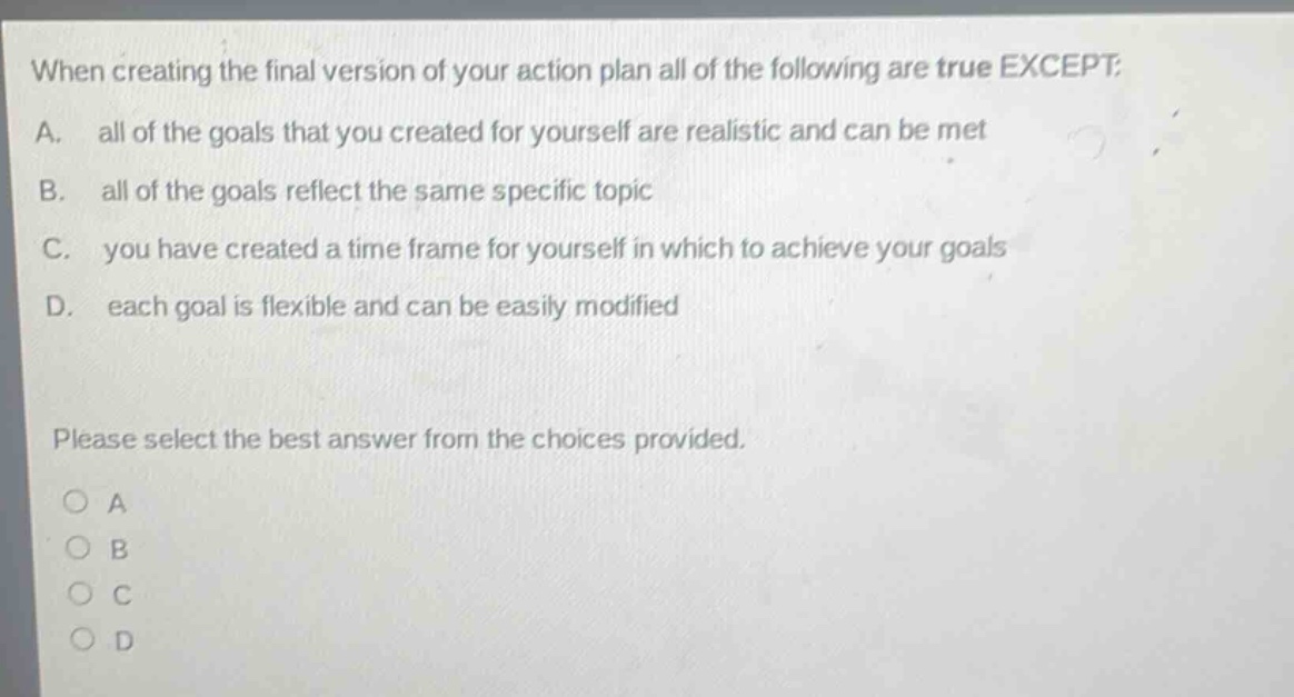 when creating the final version of your action plan all of the following are true except: a. all of the goals that you created for yourself are realistic and can be met b. all of the goals reflect the same specific topic c. you have created a time frame for yourself in which to achieve your goals d. each goal is flexible and can be easily modified please select the best answer from the choices provided. a b c d