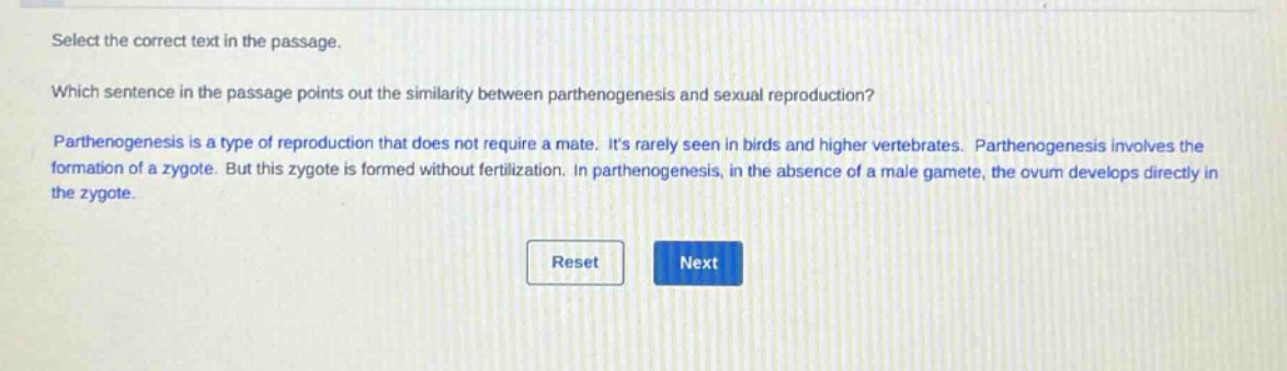 select the correct text in the passage. which sentence in the passage points out the similarity between parthenogenesis and sexual reproduction? parthenogenesis is a type of reproduction that does not require a mate. its rarely seen in birds and higher vertebrates. parthenogenesis involves the formation of a zygote. but this zygote is formed without fertilization. in parthenogenesis, in the absence of a male gamete, the ovum develops directly in the zygote.