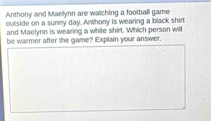 anthony and maelynn are watching a football game outside on a sunny day. anthony is wearing a black shirt and maelynn is wearing a white shirt. which person will be warmer after the game? explain your answer.
