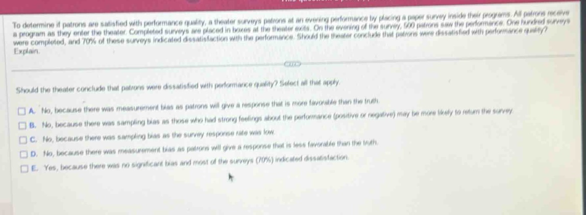 to determine if patrons are satisfied with performance quality, a theater surveys patrons at an evening performance by placing a paper survey inside their programs. all patrons receive a program as they enter the theater. completed surveys are placed in boxes at the theater exits. on the evening of the survey, 500 patrons saw the performance. one hundred surveys were completed, and 70% of these surveys indicated dissatisfaction with the performance. should the theater conclude that patrons were dissatisfied with performance quality? explain. should the theater conclude that patrons were dissatisfied with performance quality? select all that apply. a. no, because there was measurement bias as patrons will give a response that is more favorable than the truth. b. no, because there was sampling bias as those who had strong feelings about the performance (positive or negative) may be more likely to return the survey. c. no, because there was sampling bias as the survey response rate was low. d. no, because there was measurement bias as patrons will give a response that is less favorable than the truth. e. yes, because there was no significant bias and most of the surveys (70%) indicated dissatisfaction.
